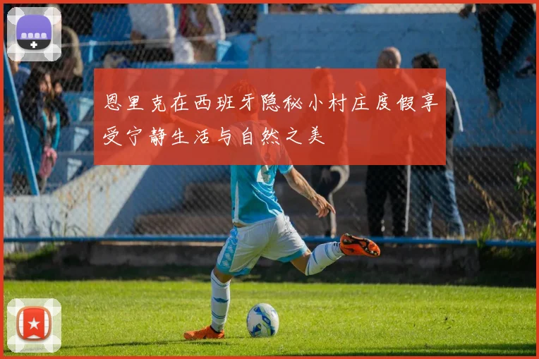 恩里克在西班牙隐秘小村庄度假享受宁静生活与自然之美