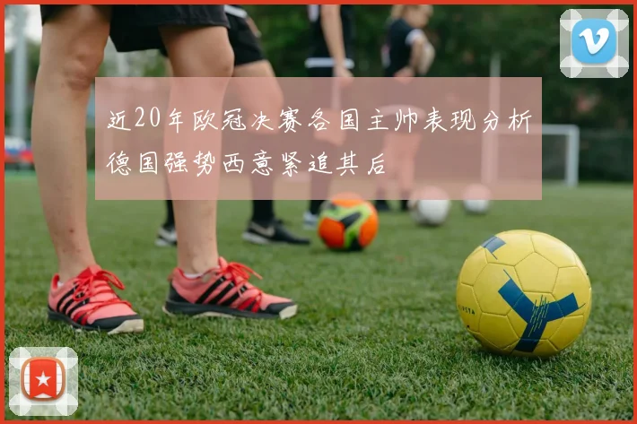 近20年欧冠决赛各国主帅表现分析德国强势西意紧追其后