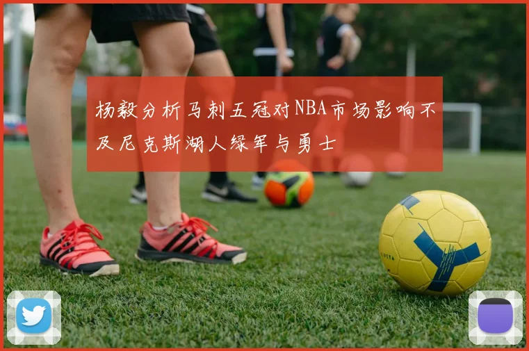 杨毅分析马刺五冠对NBA市场影响不及尼克斯湖人绿军与勇士