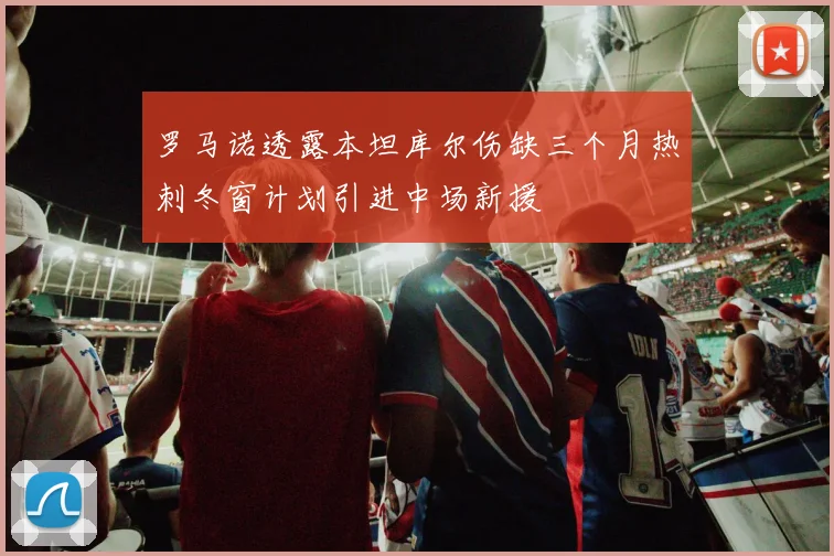 罗马诺透露本坦库尔伤缺三个月热刺冬窗计划引进中场新援