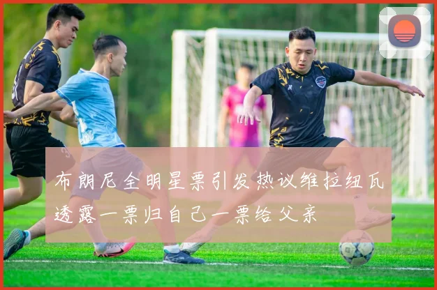 布朗尼全明星票引发热议维拉纽瓦透露一票归自己一票给父亲