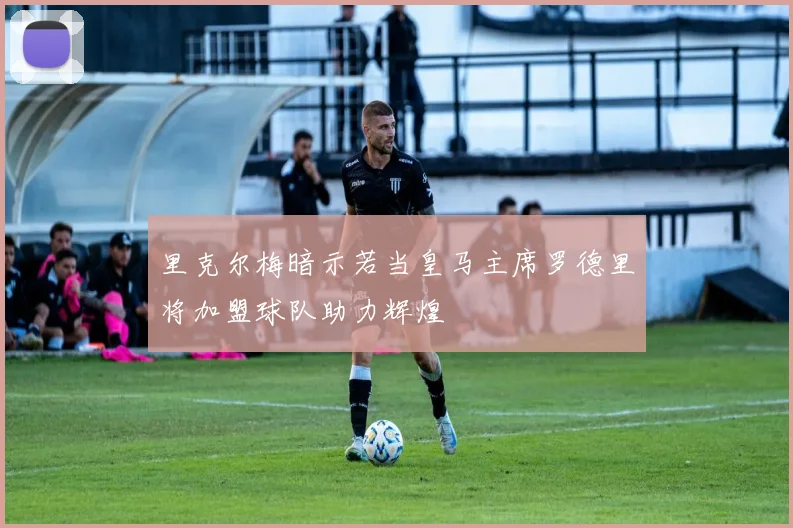 里克尔梅暗示若当皇马主席罗德里将加盟球队助力辉煌