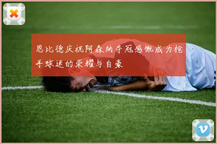 恩比德庆祝阿森纳夺冠感慨成为枪手球迷的荣耀与自豪