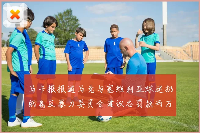 马卡报报道马竞与塞维利亚球迷扔纸卷反暴力委员会建议各罚款两万欧元