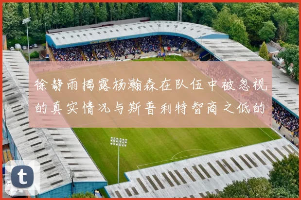 徐静雨揭露杨瀚森在队伍中被忽视的真实情况与斯普利特智商之低的尴尬真相