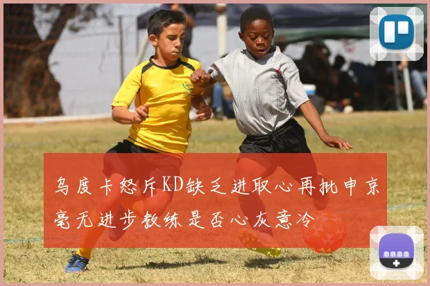 乌度卡怒斥KD缺乏进取心再批申京毫无进步教练是否心灰意冷