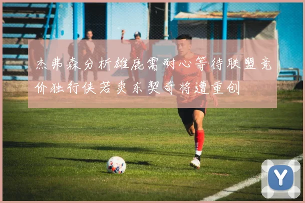 杰弗森分析雄鹿需耐心等待联盟竞价独行侠若卖东契奇将遭重创