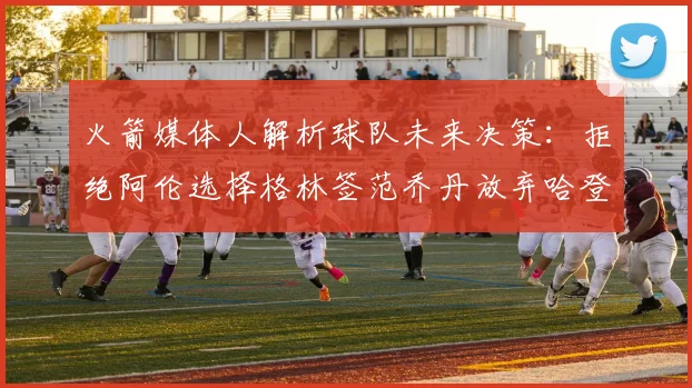 火箭媒体人解析球队未来决策：拒绝阿伦选择格林签范乔丹放弃哈登