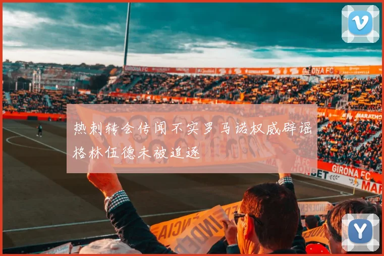 热刺转会传闻不实罗马诺权威辟谣格林伍德未被追逐