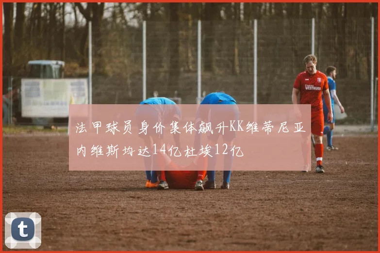 法甲球员身价集体飙升KK维蒂尼亚内维斯均达14亿杜埃12亿