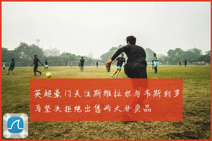英超豪门关注斯维拉尔与韦斯利罗马坚决拒绝出售两大非卖品
