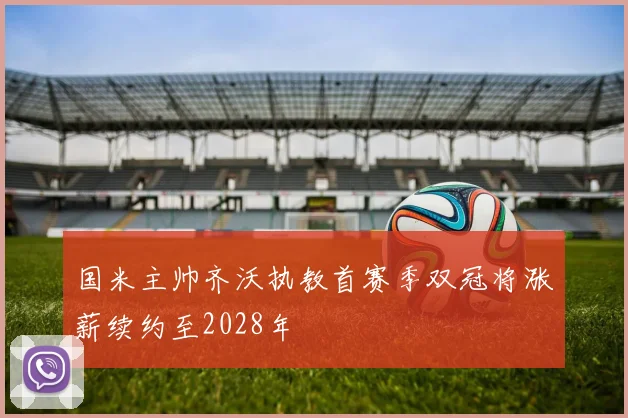 国米主帅齐沃执教首赛季双冠将涨薪续约至2028年