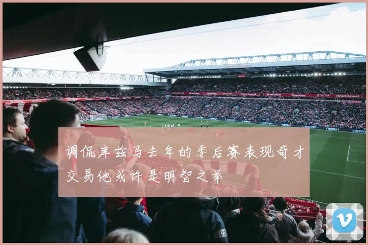 调侃库兹马去年的季后赛表现奇才交易他或许是明智之举