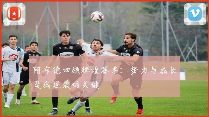 阿布德回顾辉煌赛季：努力与成长是我逆袭的关键