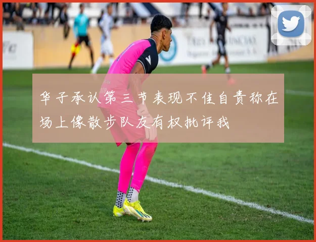 华子承认第三节表现不佳自责称在场上像散步队友有权批评我
