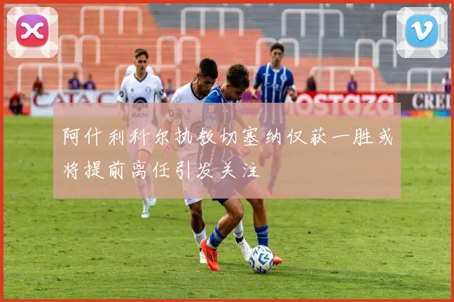 阿什利科尔执教切塞纳仅获一胜或将提前离任引发关注