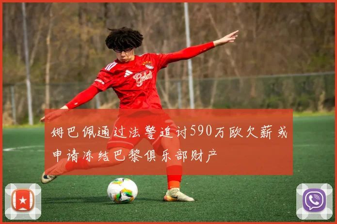 姆巴佩通过法警追讨590万欧欠薪或申请冻结巴黎俱乐部财产