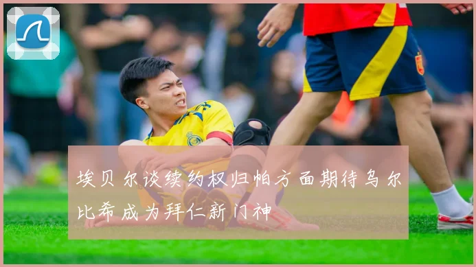 埃贝尔谈续约权归帕方面期待乌尔比希成为拜仁新门神