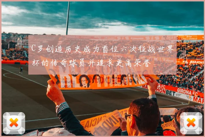 C罗创造历史成为首位六次征战世界杯的传奇球员并追求更高荣誉
