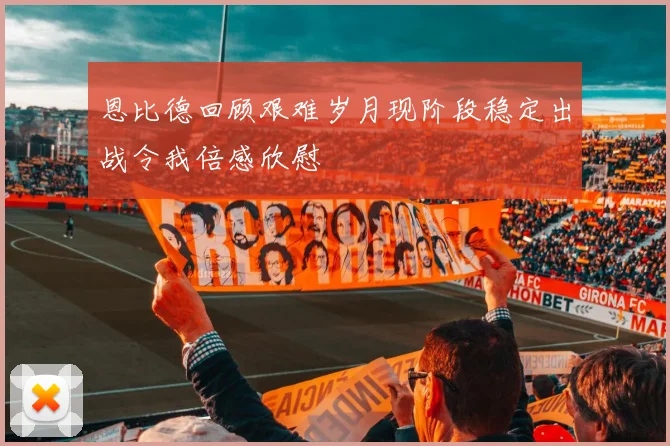 恩比德回顾艰难岁月现阶段稳定出战令我倍感欣慰