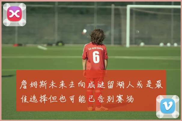 詹姆斯未来去向成谜留湖人或是最佳选择但也可能已告别赛场