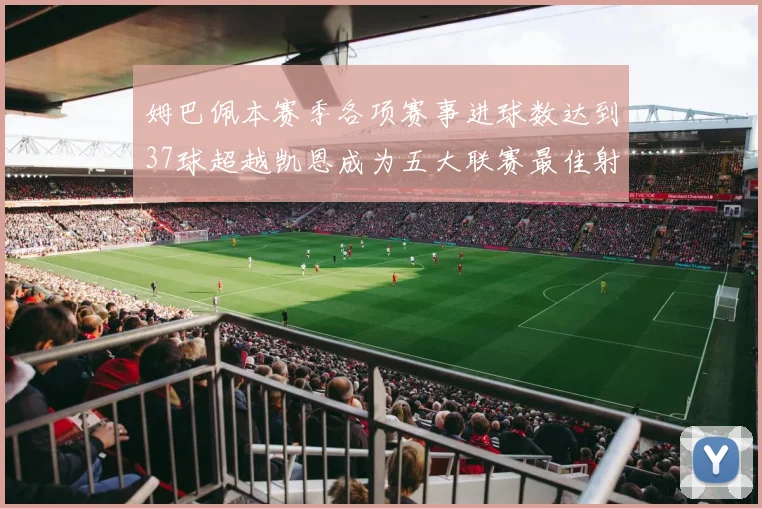 姆巴佩本赛季各项赛事进球数达到37球超越凯恩成为五大联赛最佳射手